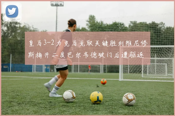 皇马3-2力克马竞取关键胜利维尼修斯梅开二度巴尔韦德破门后遭驱逐
