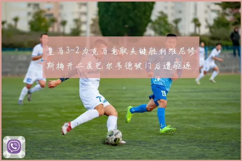 皇马3-2力克马竞取关键胜利维尼修斯梅开二度巴尔韦德破门后遭驱逐